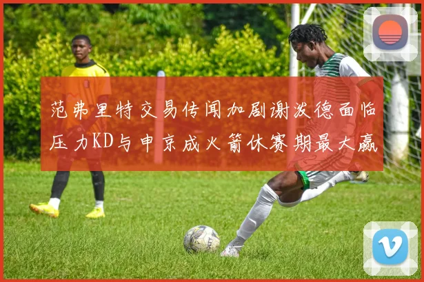 范弗里特交易传闻加剧谢泼德面临压力KD与申京成火箭休赛期最大赢家