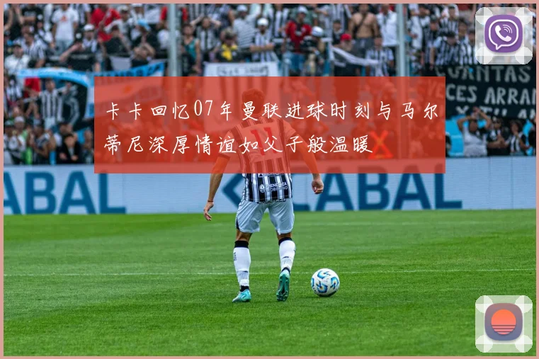 卡卡回忆07年曼联进球时刻与马尔蒂尼深厚情谊如父子般温暖