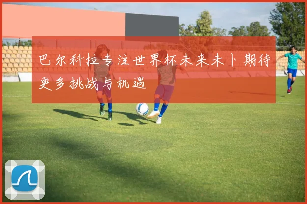 巴尔科拉专注世界杯未来未卜期待更多挑战与机遇