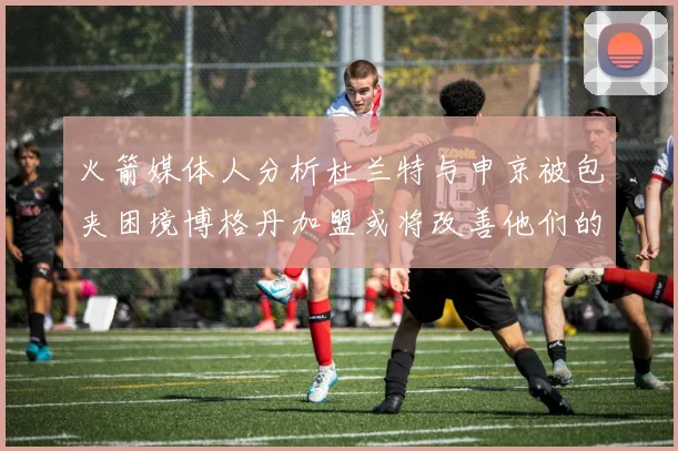 火箭媒体人分析杜兰特与申京被包夹困境博格丹加盟或将改善他们的进攻空间