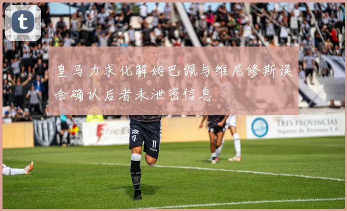 皇马力求化解姆巴佩与维尼修斯误会确认后者未泄密信息