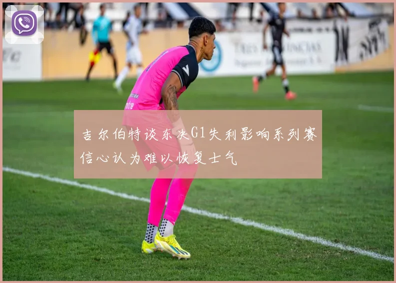 吉尔伯特谈东决G1失利影响系列赛信心认为难以恢复士气