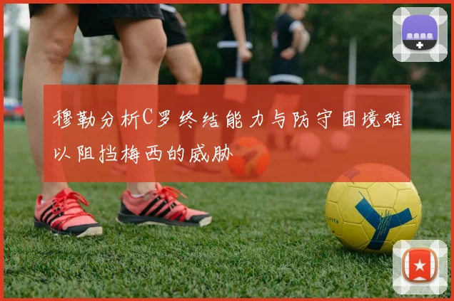 穆勒分析C罗终结能力与防守困境难以阻挡梅西的威胁