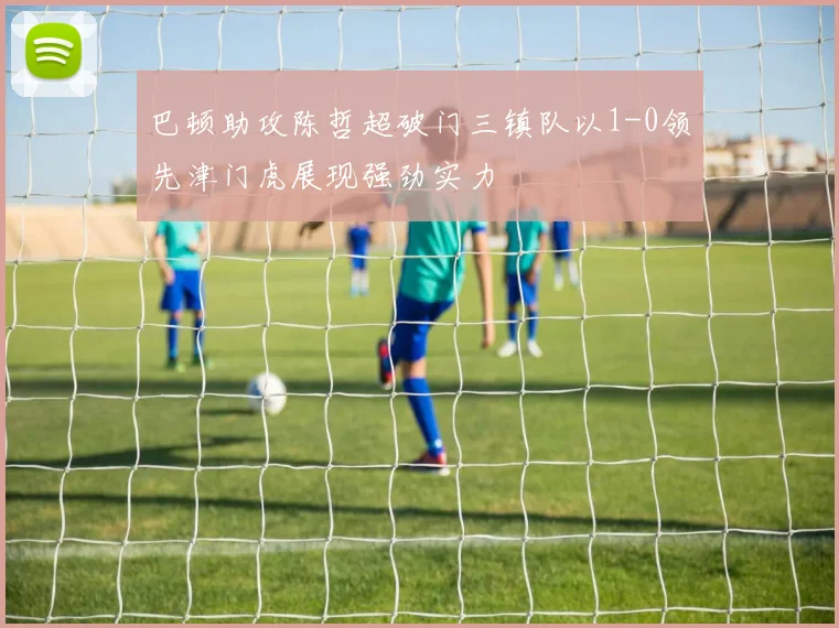 巴顿助攻陈哲超破门三镇队以1-0领先津门虎展现强劲实力