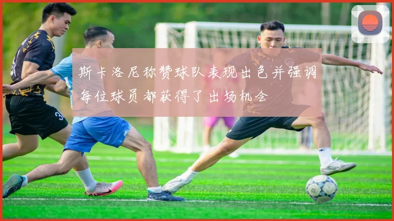 斯卡洛尼称赞球队表现出色并强调每位球员都获得了出场机会