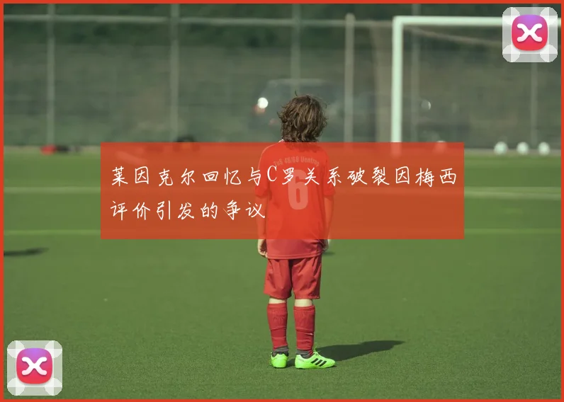 莱因克尔回忆与C罗关系破裂因梅西评价引发的争议
