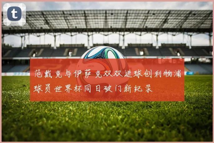 范戴克与伊萨克双双进球创利物浦球员世界杯同日破门新纪录