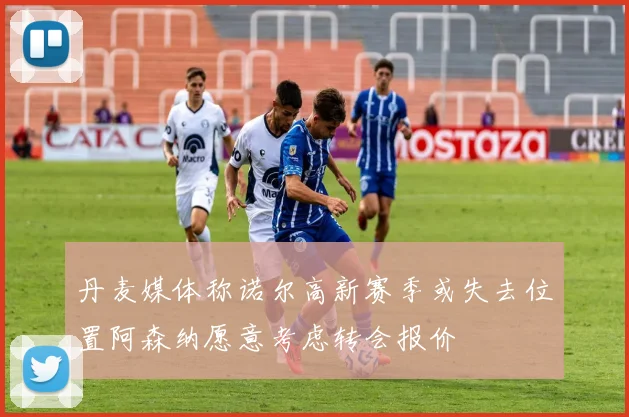 丹麦媒体称诺尔高新赛季或失去位置阿森纳愿意考虑转会报价