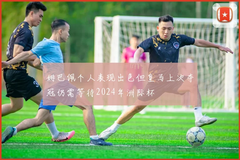 姆巴佩个人表现出色但皇马上次夺冠仍需等待2024年洲际杯
