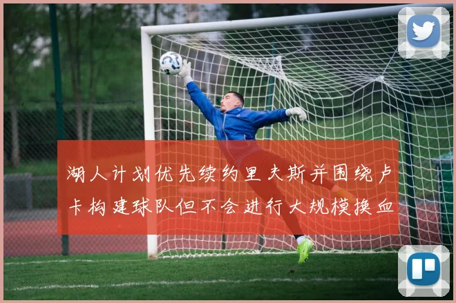 湖人计划优先续约里夫斯并围绕卢卡构建球队但不会进行大规模换血