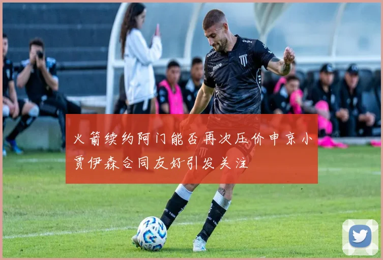 火箭续约阿门能否再次压价申京小贾伊森合同友好引发关注
