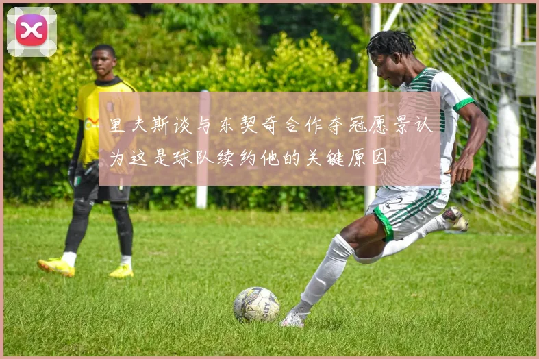 里夫斯谈与东契奇合作夺冠愿景认为这是球队续约他的关键原因