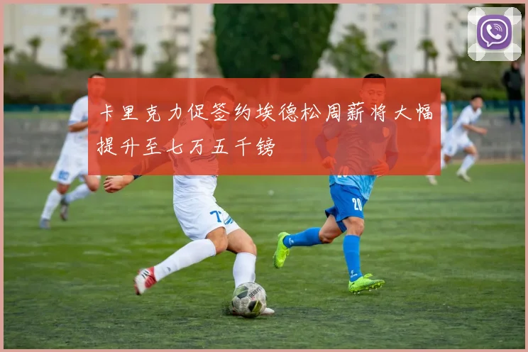 卡里克力促签约埃德松周薪将大幅提升至七万五千镑