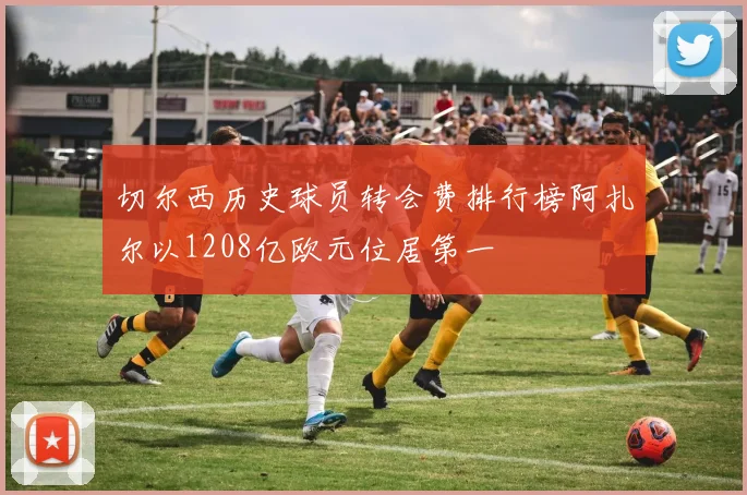 切尔西历史球员转会费排行榜阿扎尔以1208亿欧元位居第一