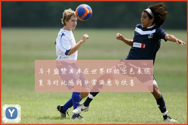 马卡盛赞库库在世界杯的出色表现皇马对此感到非常满意与欣喜