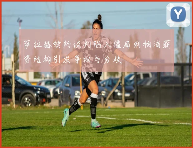 萨拉赫续约谈判陷入僵局利物浦薪资结构引发争议与分歧