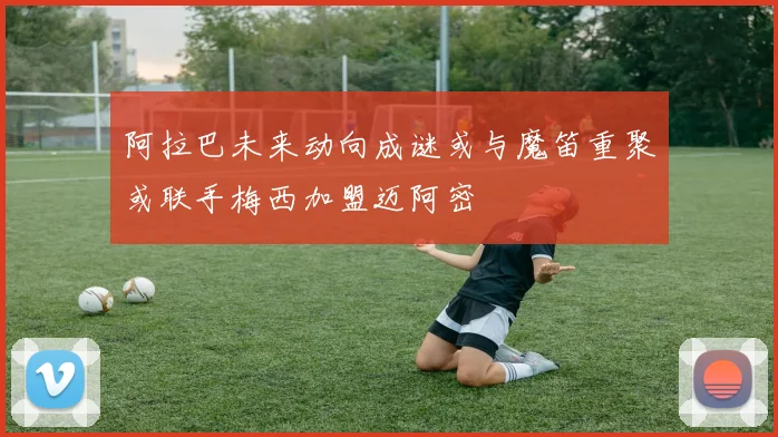 阿拉巴未来动向成谜或与魔笛重聚或联手梅西加盟迈阿密