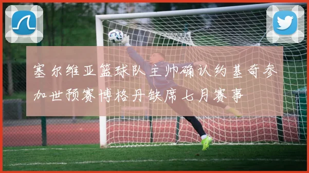 塞尔维亚篮球队主帅确认约基奇参加世预赛博格丹缺席七月赛事
