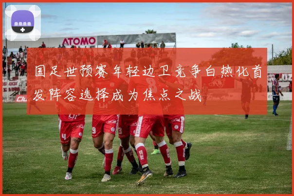 国足世预赛年轻边卫竞争白热化首发阵容选择成为焦点之战