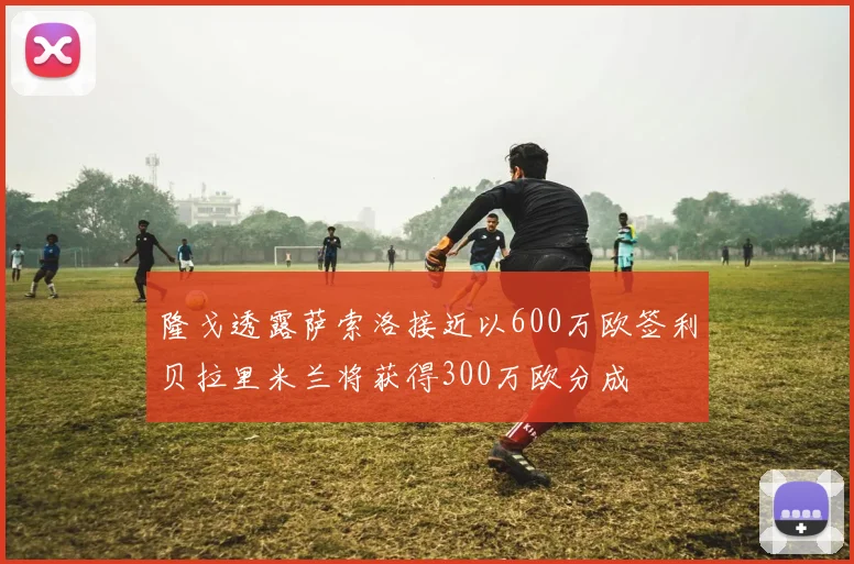 隆戈透露萨索洛接近以600万欧签利贝拉里米兰将获得300万欧分成