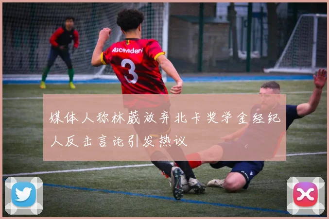媒体人称林葳放弃北卡奖学金经纪人反击言论引发热议