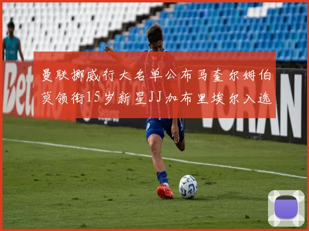 曼联挪威行大名单公布马奎尔姆伯莫领衔15岁新星JJ加布里埃尔入选