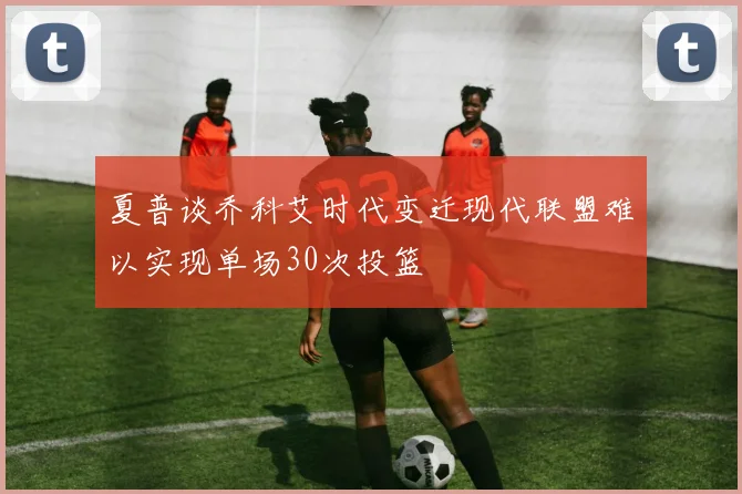 夏普谈乔科艾时代变迁现代联盟难以实现单场30次投篮