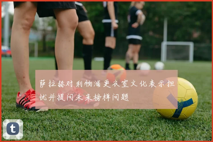 萨拉赫对利物浦更衣室文化表示担忧并提问未来榜样问题