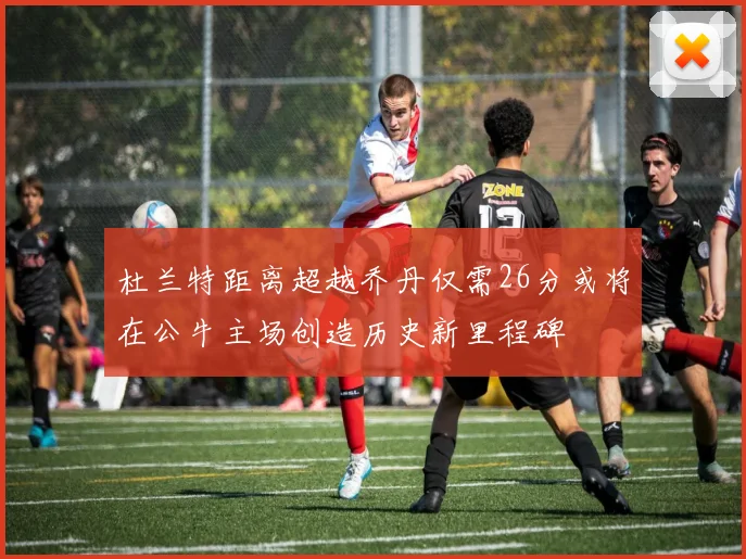 杜兰特距离超越乔丹仅需26分或将在公牛主场创造历史新里程碑
