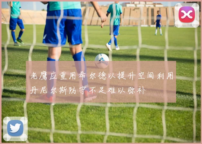 老鹰应重用希尔德以提升空间利用丹尼尔斯防守不足难以弥补