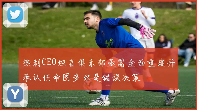 热刺CEO坦言俱乐部亟需全面重建并承认任命图多尔是错误决策