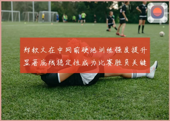 郑钦文在中网前硬地训练强度提升显著底线稳定性成为比赛胜负关键