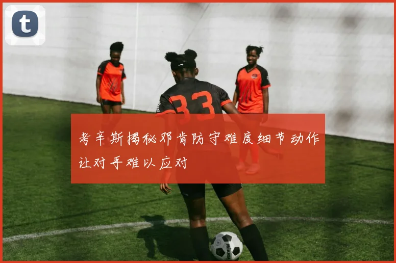 考辛斯揭秘邓肯防守难度细节动作让对手难以应对